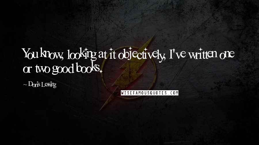 Doris Lessing Quotes: You know, looking at it objectively, I've written one or two good books.