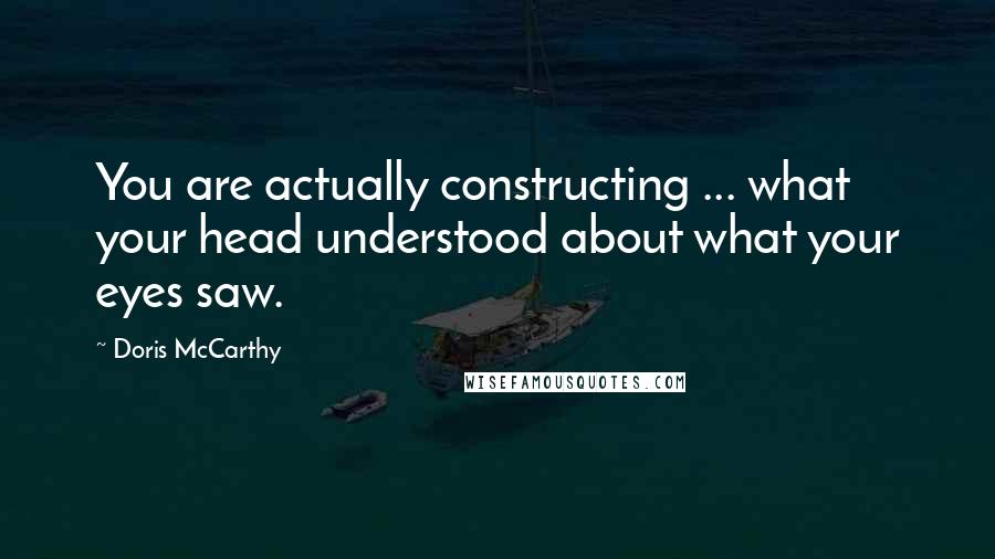 Doris McCarthy Quotes: You are actually constructing ... what your head understood about what your eyes saw.