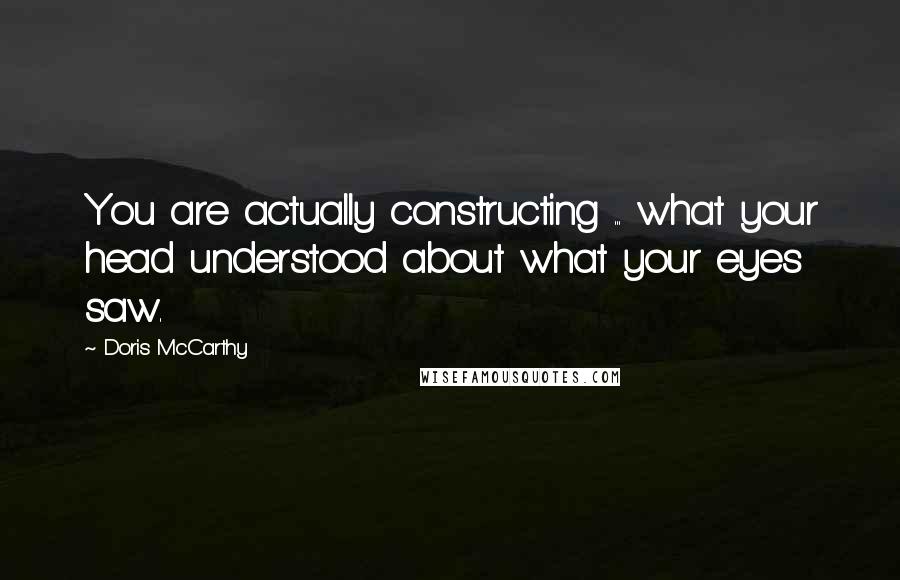 Doris McCarthy Quotes: You are actually constructing ... what your head understood about what your eyes saw.