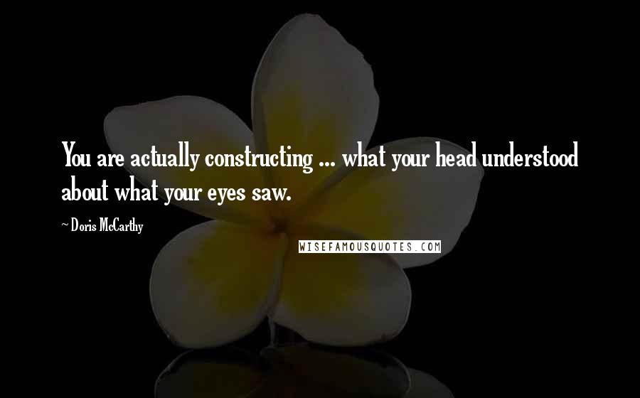 Doris McCarthy Quotes: You are actually constructing ... what your head understood about what your eyes saw.