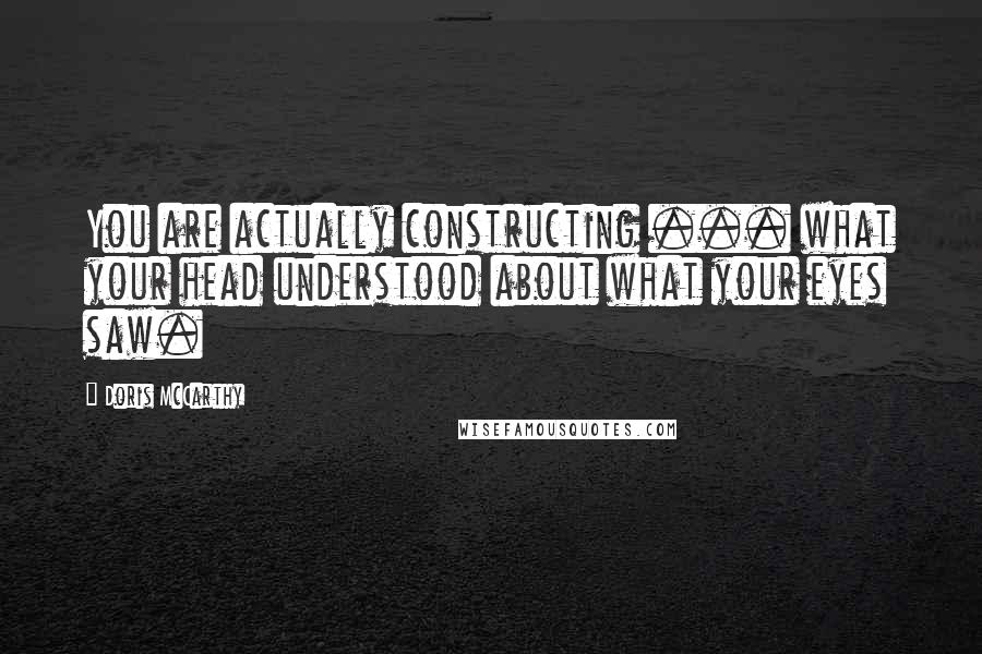 Doris McCarthy Quotes: You are actually constructing ... what your head understood about what your eyes saw.