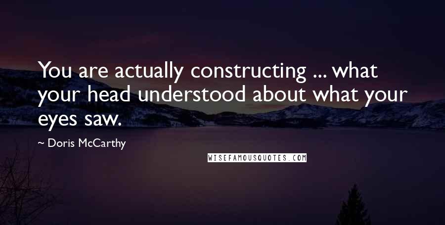 Doris McCarthy Quotes: You are actually constructing ... what your head understood about what your eyes saw.
