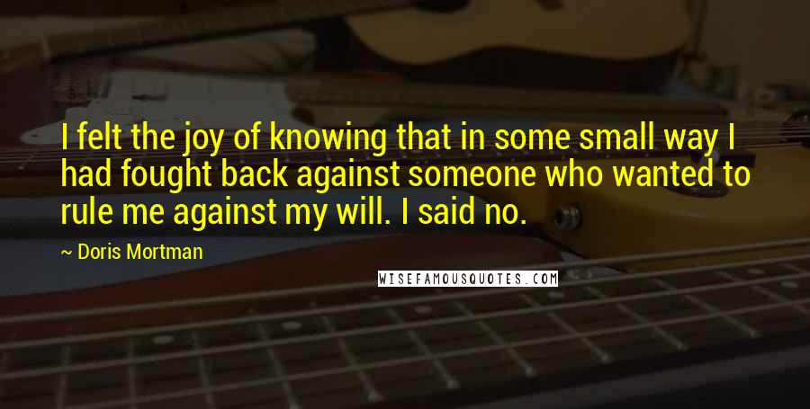 Doris Mortman Quotes: I felt the joy of knowing that in some small way I had fought back against someone who wanted to rule me against my will. I said no.