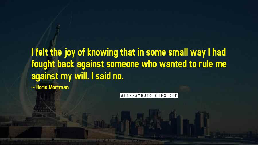 Doris Mortman Quotes: I felt the joy of knowing that in some small way I had fought back against someone who wanted to rule me against my will. I said no.