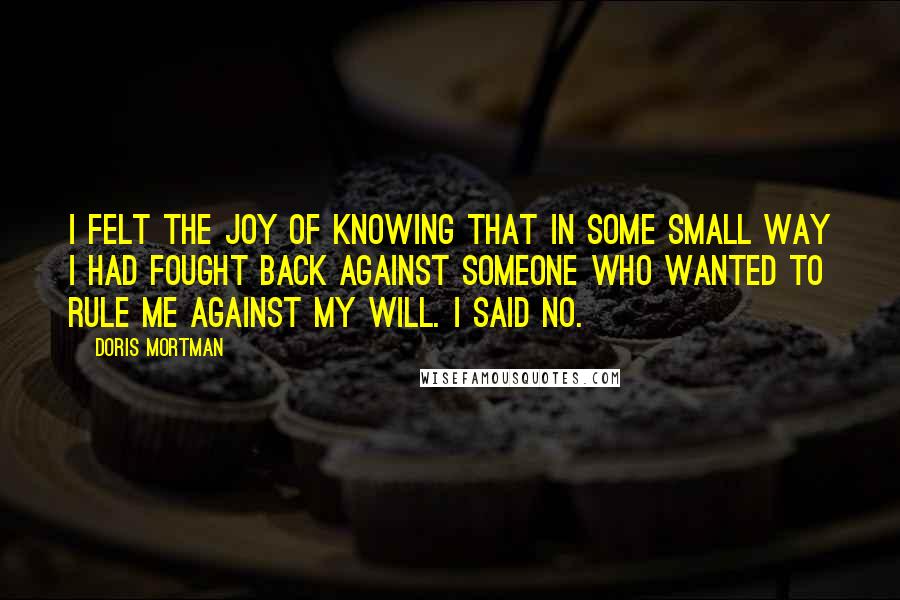 Doris Mortman Quotes: I felt the joy of knowing that in some small way I had fought back against someone who wanted to rule me against my will. I said no.