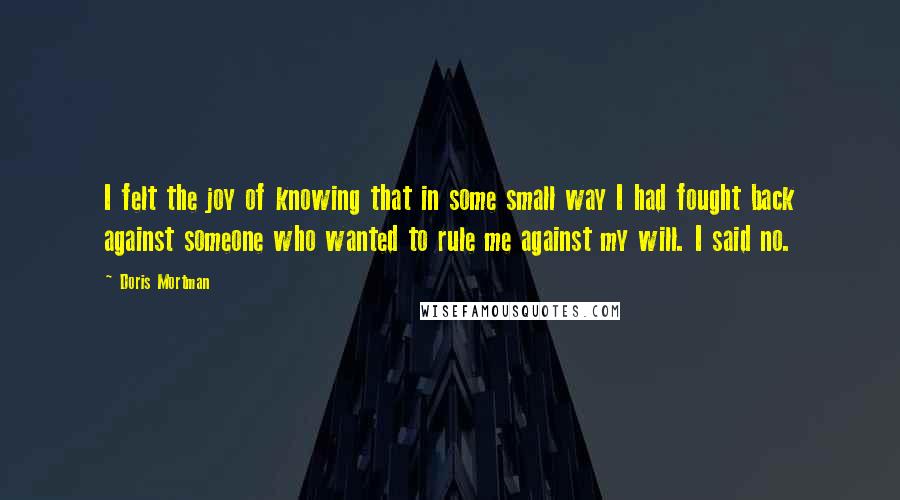 Doris Mortman Quotes: I felt the joy of knowing that in some small way I had fought back against someone who wanted to rule me against my will. I said no.