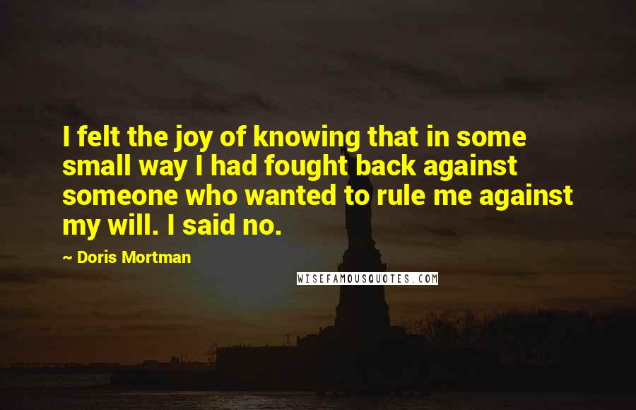 Doris Mortman Quotes: I felt the joy of knowing that in some small way I had fought back against someone who wanted to rule me against my will. I said no.