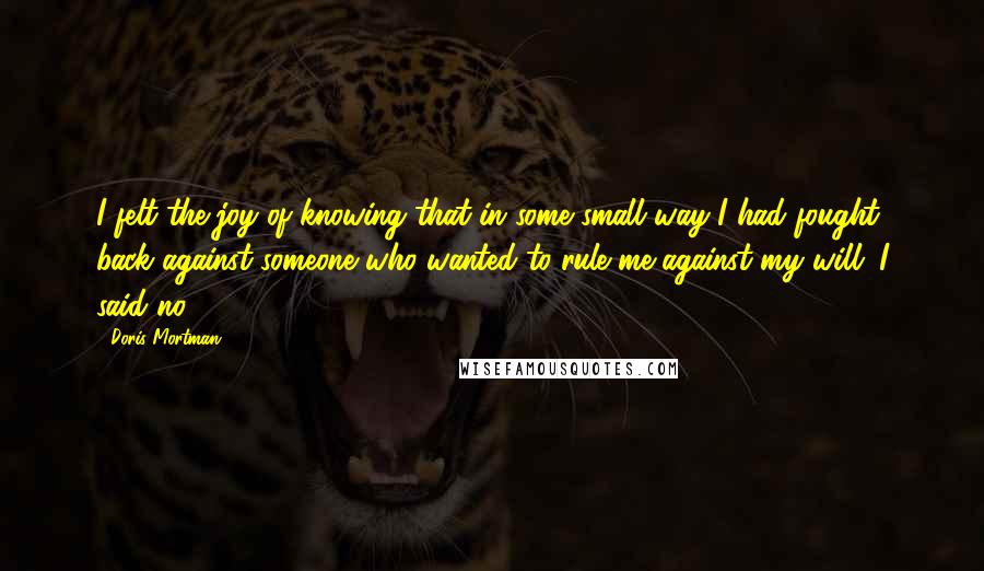 Doris Mortman Quotes: I felt the joy of knowing that in some small way I had fought back against someone who wanted to rule me against my will. I said no.