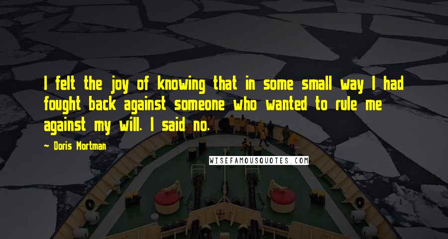 Doris Mortman Quotes: I felt the joy of knowing that in some small way I had fought back against someone who wanted to rule me against my will. I said no.