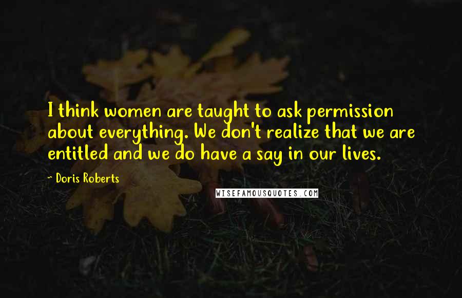 Doris Roberts Quotes: I think women are taught to ask permission about everything. We don't realize that we are entitled and we do have a say in our lives.