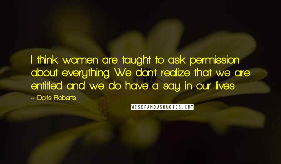 Doris Roberts Quotes: I think women are taught to ask permission about everything. We don't realize that we are entitled and we do have a say in our lives.