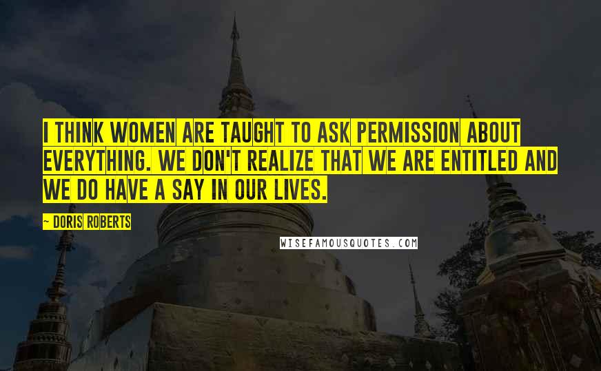 Doris Roberts Quotes: I think women are taught to ask permission about everything. We don't realize that we are entitled and we do have a say in our lives.