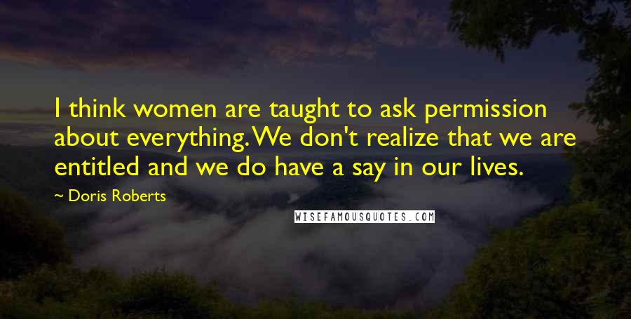 Doris Roberts Quotes: I think women are taught to ask permission about everything. We don't realize that we are entitled and we do have a say in our lives.