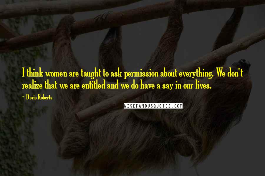 Doris Roberts Quotes: I think women are taught to ask permission about everything. We don't realize that we are entitled and we do have a say in our lives.