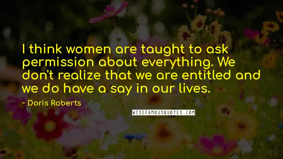 Doris Roberts Quotes: I think women are taught to ask permission about everything. We don't realize that we are entitled and we do have a say in our lives.