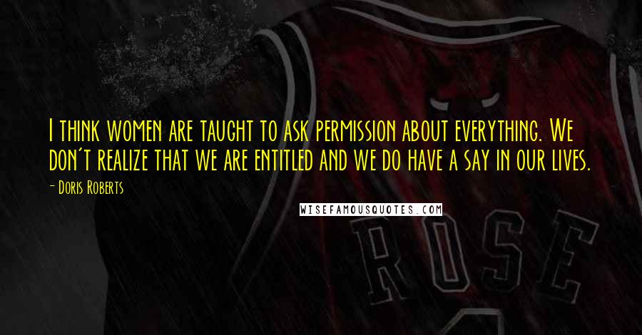 Doris Roberts Quotes: I think women are taught to ask permission about everything. We don't realize that we are entitled and we do have a say in our lives.