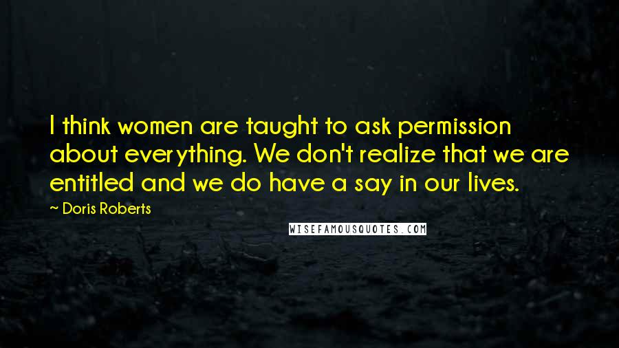 Doris Roberts Quotes: I think women are taught to ask permission about everything. We don't realize that we are entitled and we do have a say in our lives.