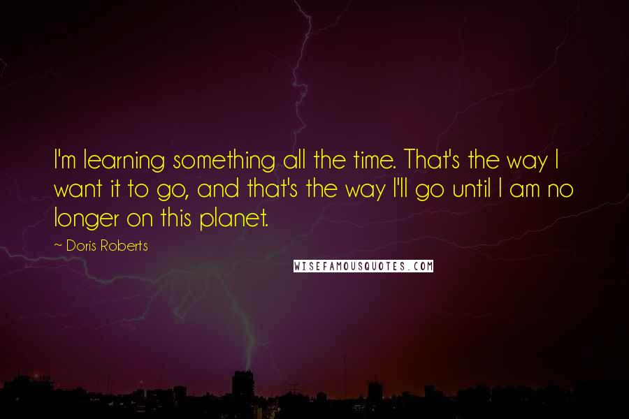 Doris Roberts Quotes: I'm learning something all the time. That's the way I want it to go, and that's the way I'll go until I am no longer on this planet.