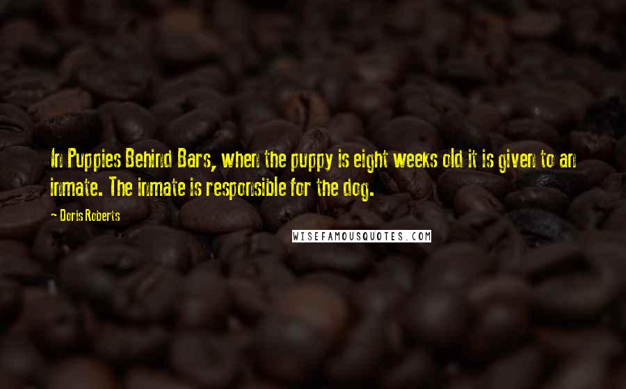 Doris Roberts Quotes: In Puppies Behind Bars, when the puppy is eight weeks old it is given to an inmate. The inmate is responsible for the dog.