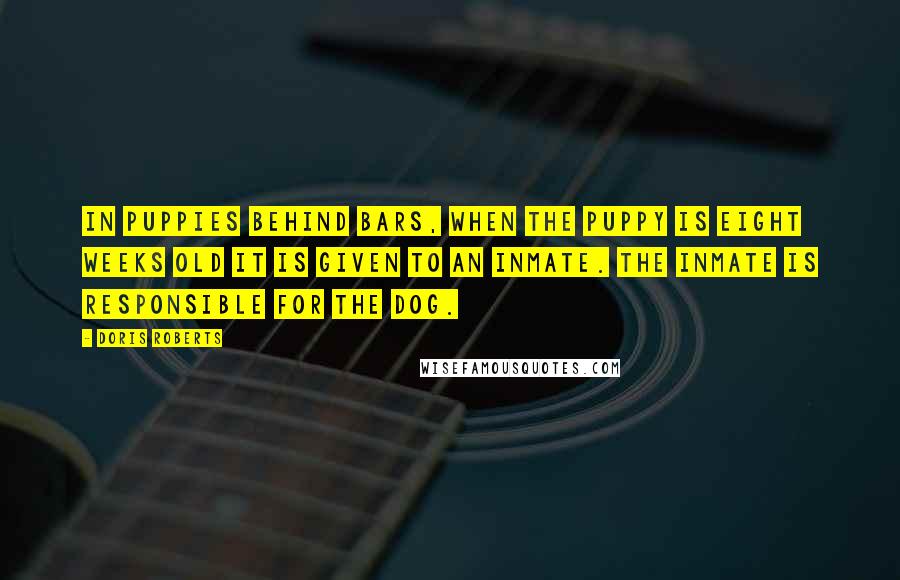 Doris Roberts Quotes: In Puppies Behind Bars, when the puppy is eight weeks old it is given to an inmate. The inmate is responsible for the dog.