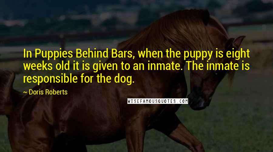 Doris Roberts Quotes: In Puppies Behind Bars, when the puppy is eight weeks old it is given to an inmate. The inmate is responsible for the dog.