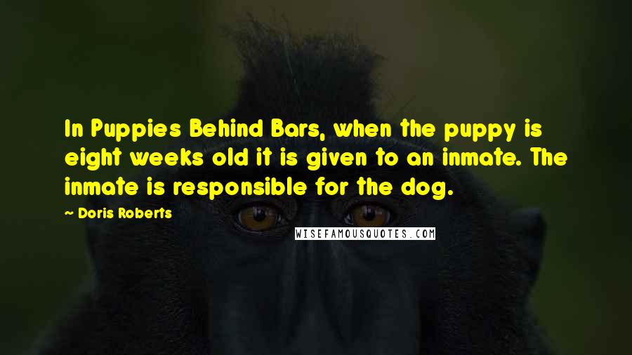 Doris Roberts Quotes: In Puppies Behind Bars, when the puppy is eight weeks old it is given to an inmate. The inmate is responsible for the dog.