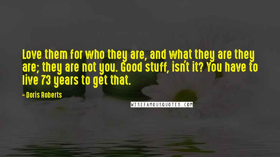 Doris Roberts Quotes: Love them for who they are, and what they are they are; they are not you. Good stuff, isn't it? You have to live 73 years to get that.