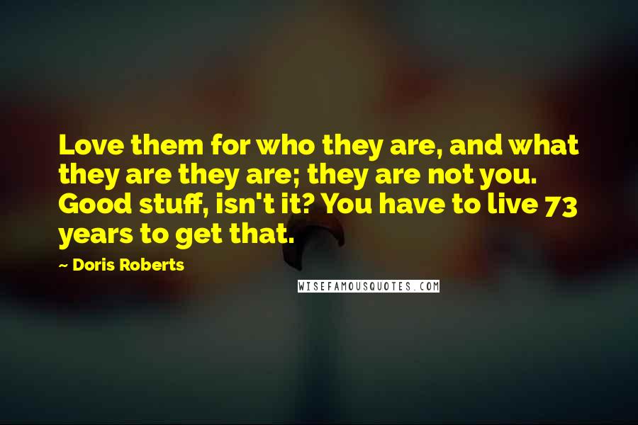 Doris Roberts Quotes: Love them for who they are, and what they are they are; they are not you. Good stuff, isn't it? You have to live 73 years to get that.