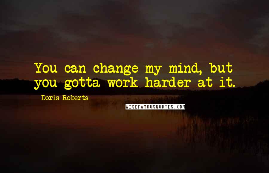 Doris Roberts Quotes: You can change my mind, but you gotta work harder at it.