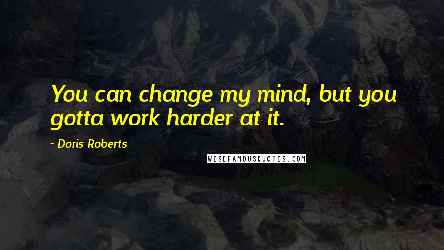 Doris Roberts Quotes: You can change my mind, but you gotta work harder at it.