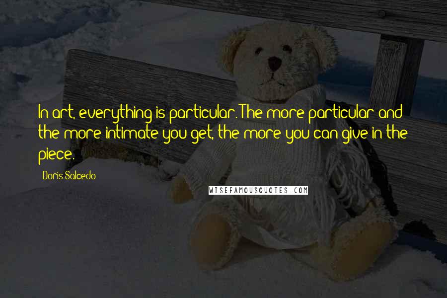 Doris Salcedo Quotes: In art, everything is particular. The more particular and the more intimate you get, the more you can give in the piece.