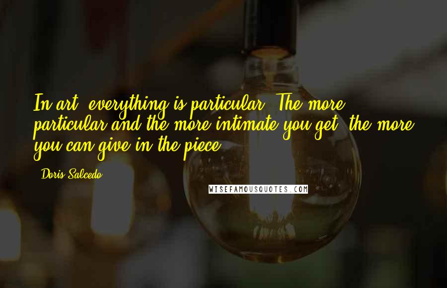 Doris Salcedo Quotes: In art, everything is particular. The more particular and the more intimate you get, the more you can give in the piece.