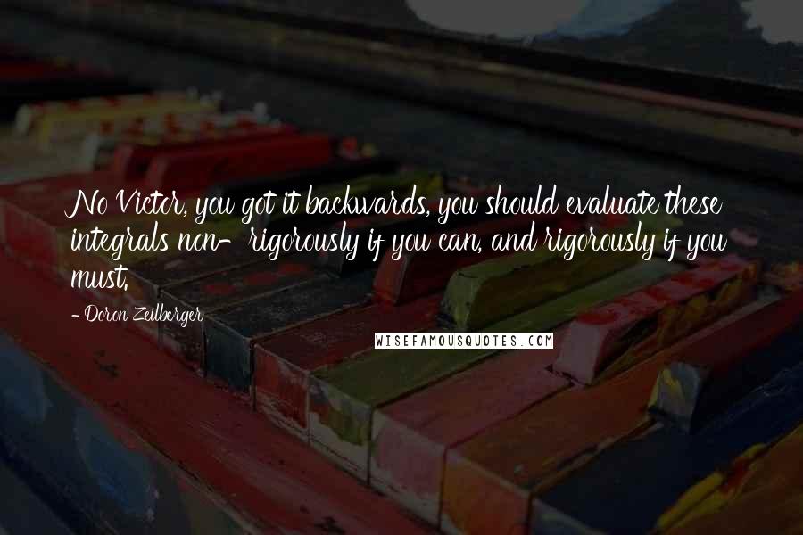 Doron Zeilberger Quotes: No Victor, you got it backwards, you should evaluate these integrals non-rigorously if you can, and rigorously if you must.