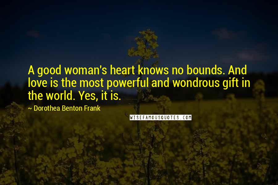 Dorothea Benton Frank Quotes: A good woman's heart knows no bounds. And love is the most powerful and wondrous gift in the world. Yes, it is.