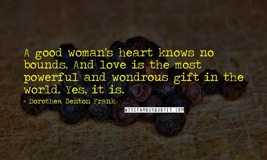 Dorothea Benton Frank Quotes: A good woman's heart knows no bounds. And love is the most powerful and wondrous gift in the world. Yes, it is.