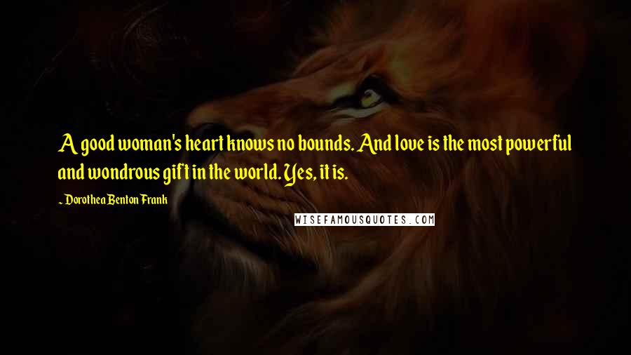 Dorothea Benton Frank Quotes: A good woman's heart knows no bounds. And love is the most powerful and wondrous gift in the world. Yes, it is.
