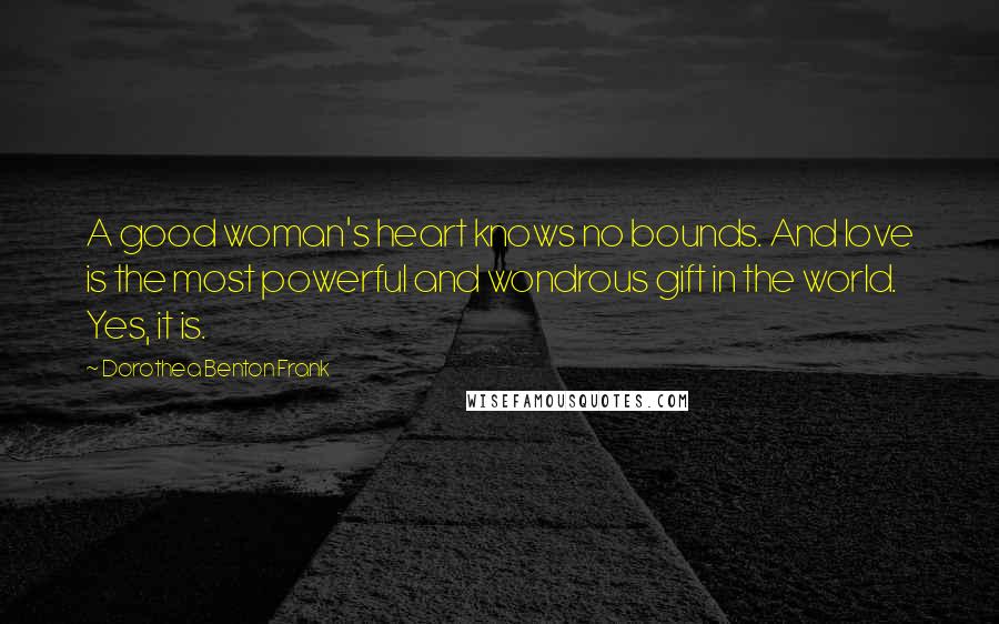 Dorothea Benton Frank Quotes: A good woman's heart knows no bounds. And love is the most powerful and wondrous gift in the world. Yes, it is.