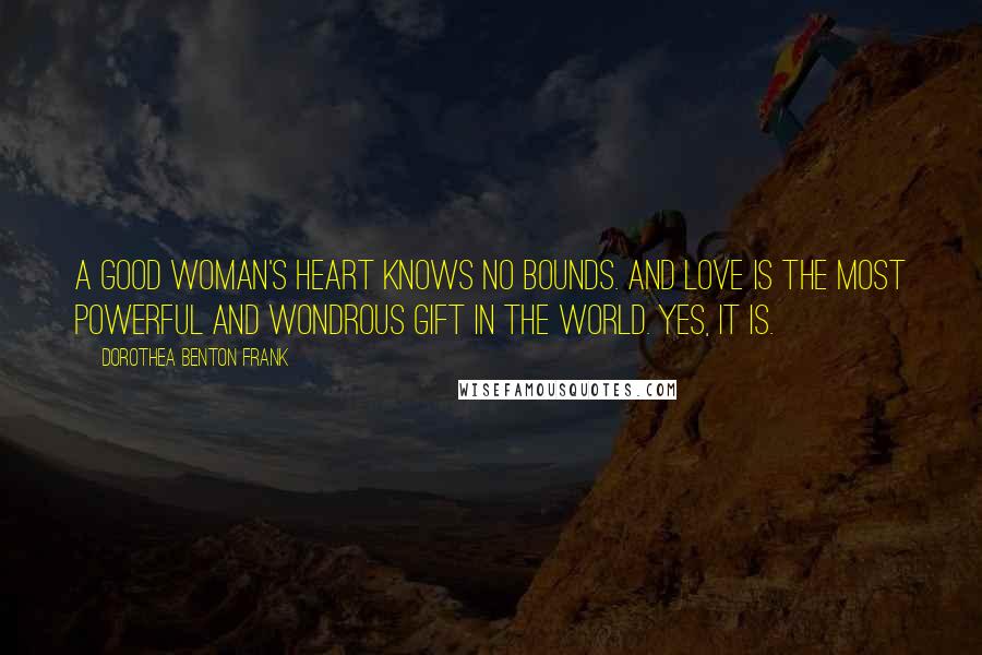 Dorothea Benton Frank Quotes: A good woman's heart knows no bounds. And love is the most powerful and wondrous gift in the world. Yes, it is.