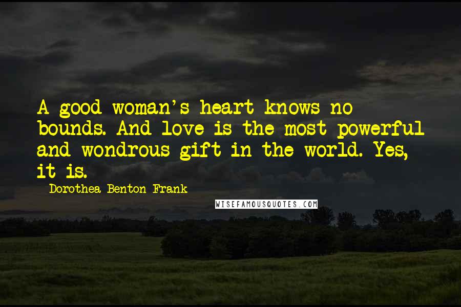 Dorothea Benton Frank Quotes: A good woman's heart knows no bounds. And love is the most powerful and wondrous gift in the world. Yes, it is.