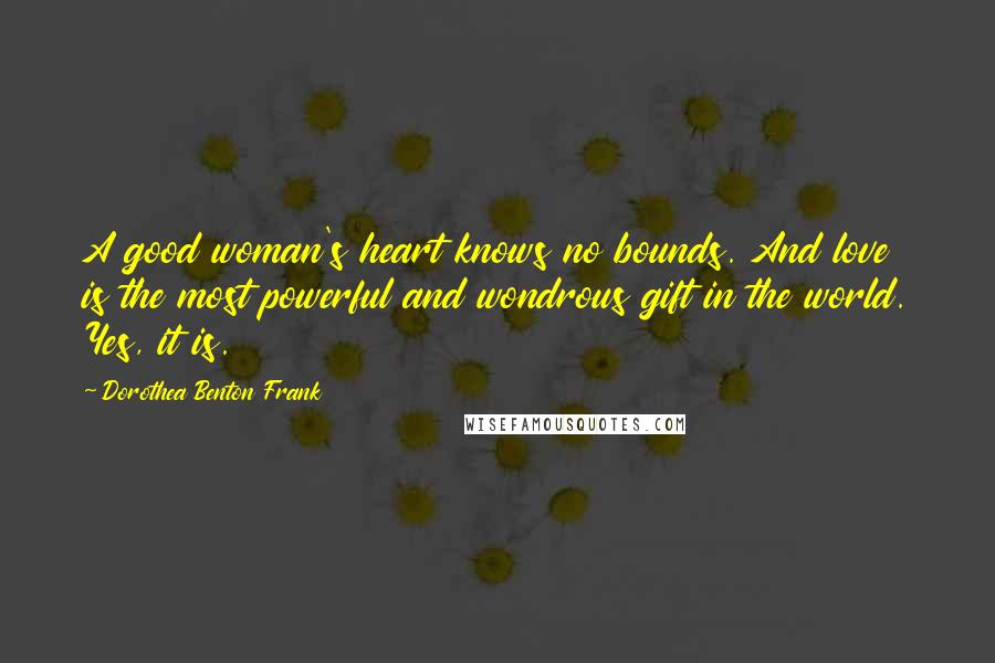 Dorothea Benton Frank Quotes: A good woman's heart knows no bounds. And love is the most powerful and wondrous gift in the world. Yes, it is.