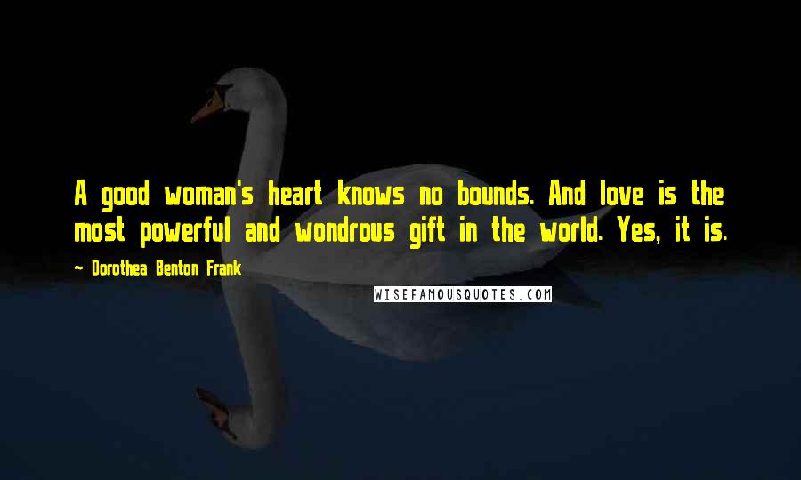 Dorothea Benton Frank Quotes: A good woman's heart knows no bounds. And love is the most powerful and wondrous gift in the world. Yes, it is.