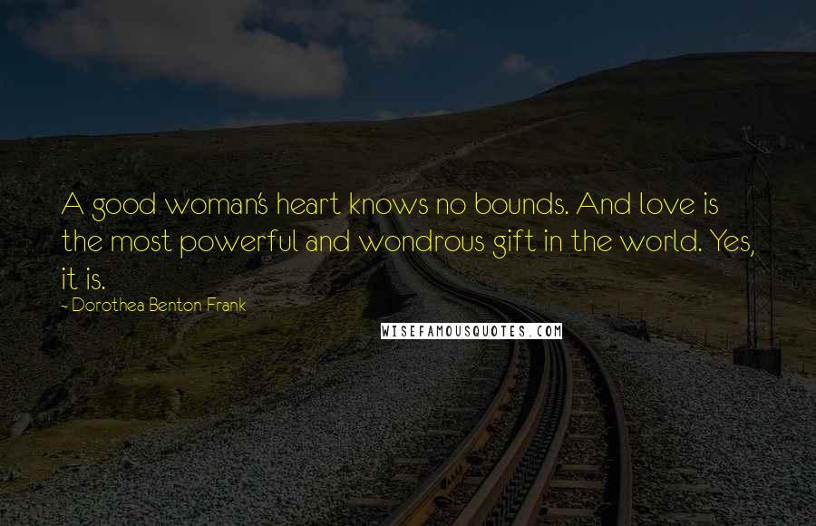 Dorothea Benton Frank Quotes: A good woman's heart knows no bounds. And love is the most powerful and wondrous gift in the world. Yes, it is.