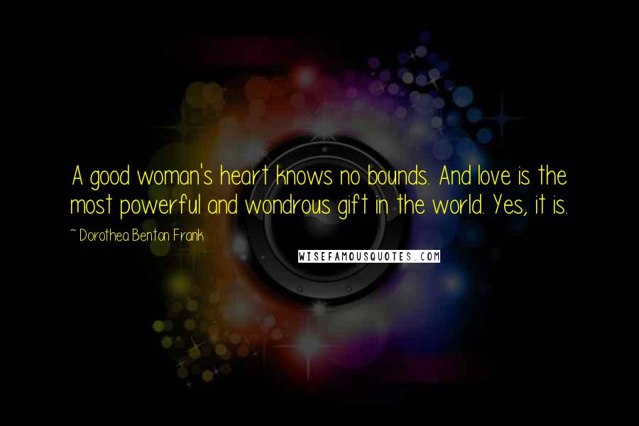 Dorothea Benton Frank Quotes: A good woman's heart knows no bounds. And love is the most powerful and wondrous gift in the world. Yes, it is.