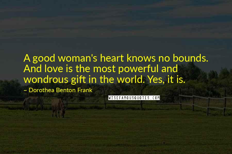 Dorothea Benton Frank Quotes: A good woman's heart knows no bounds. And love is the most powerful and wondrous gift in the world. Yes, it is.