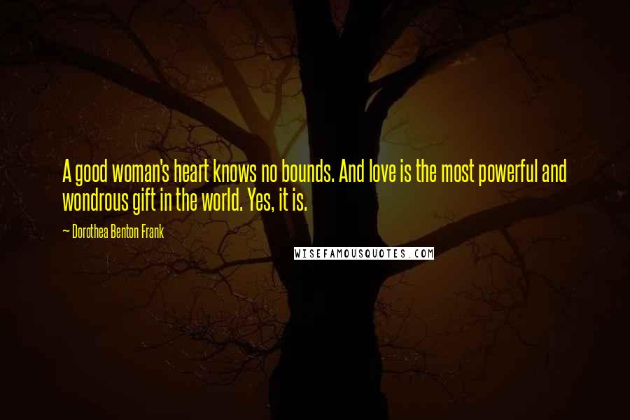 Dorothea Benton Frank Quotes: A good woman's heart knows no bounds. And love is the most powerful and wondrous gift in the world. Yes, it is.