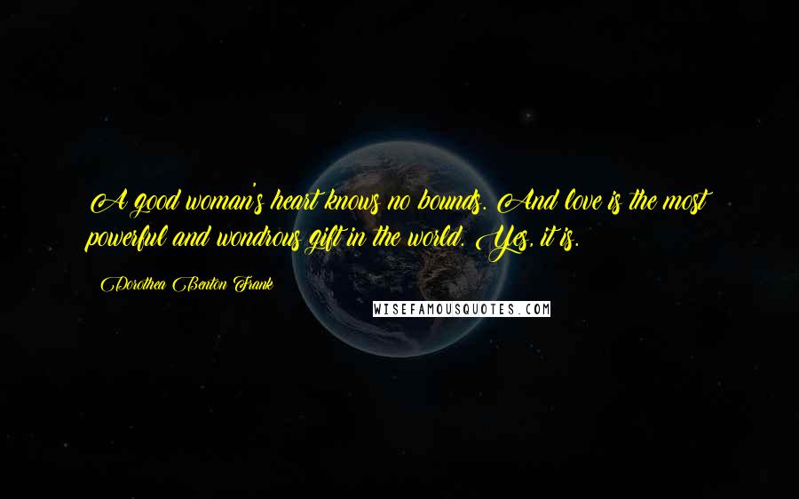 Dorothea Benton Frank Quotes: A good woman's heart knows no bounds. And love is the most powerful and wondrous gift in the world. Yes, it is.