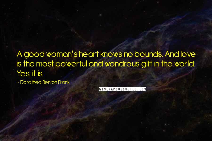 Dorothea Benton Frank Quotes: A good woman's heart knows no bounds. And love is the most powerful and wondrous gift in the world. Yes, it is.