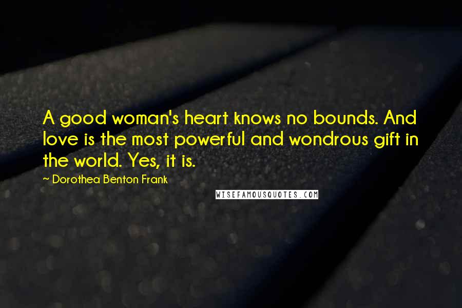 Dorothea Benton Frank Quotes: A good woman's heart knows no bounds. And love is the most powerful and wondrous gift in the world. Yes, it is.