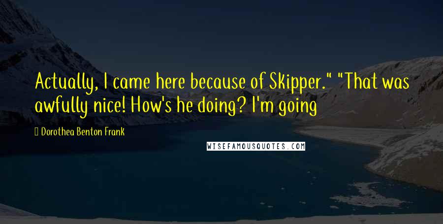 Dorothea Benton Frank Quotes: Actually, I came here because of Skipper." "That was awfully nice! How's he doing? I'm going