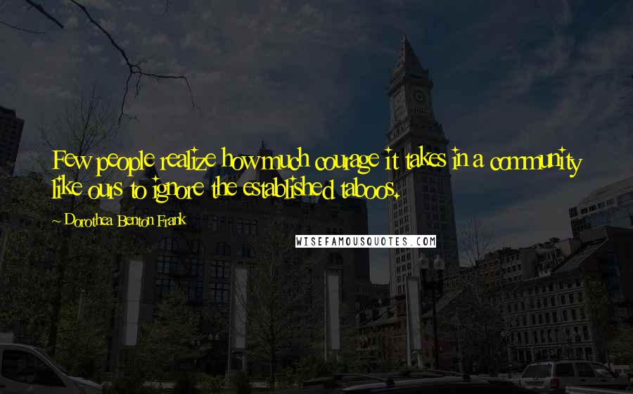 Dorothea Benton Frank Quotes: Few people realize how much courage it takes in a community like ours to ignore the established taboos.